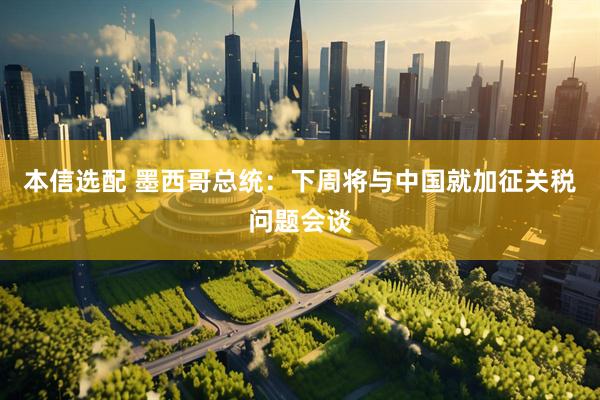 本信选配 墨西哥总统：下周将与中国就加征关税问题会谈