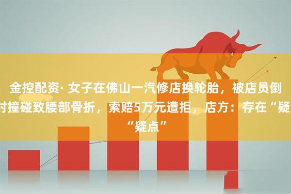 金控配资· 女子在佛山一汽修店换轮胎，被店员倒车时撞碰致腰部骨折，索赔5万元遭拒，店方：存在“疑点”