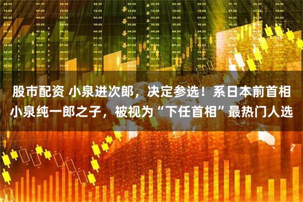 股市配资 小泉进次郎，决定参选！系日本前首相小泉纯一郎之子，被视为“下任首相”最热门人选