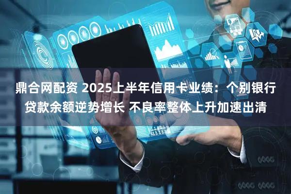 鼎合网配资 2025上半年信用卡业绩：个别银行贷款余额逆势增长 不良率整体上升加速出清