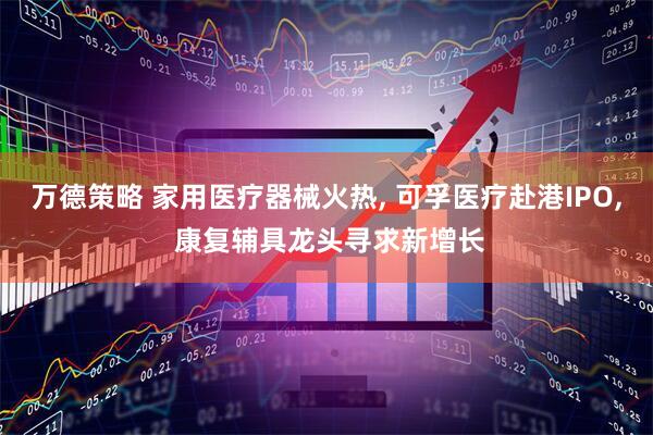 万德策略 家用医疗器械火热, 可孚医疗赴港IPO, 康复辅具龙头寻求新增长