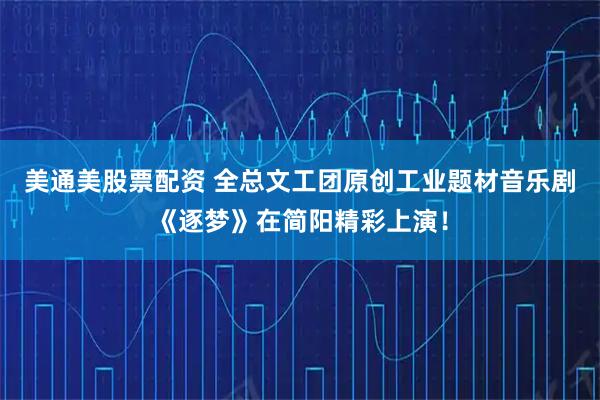 美通美股票配资 全总文工团原创工业题材音乐剧《逐梦》在简阳精彩上演！