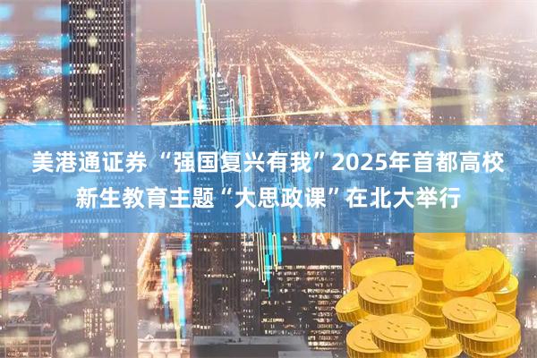 美港通证券 “强国复兴有我”2025年首都高校新生教育主题“大思政课”在北大举行