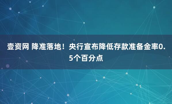 壹资网 降准落地！央行宣布降低存款准备金率0.5个百分点