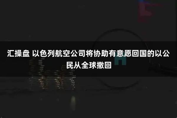 汇操盘 以色列航空公司将协助有意愿回国的以公民从全球撤回