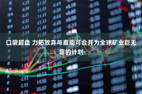 口袋超盘 力拓放弃与嘉能可合并为全球矿业巨无霸的计划