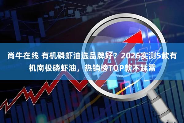 尚牛在线 有机磷虾油选品牌好？2026实测5款有机南极磷虾油，热销榜TOP款不踩雷