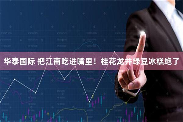 华泰国际 把江南吃进嘴里！桂花龙井绿豆冰糕绝了