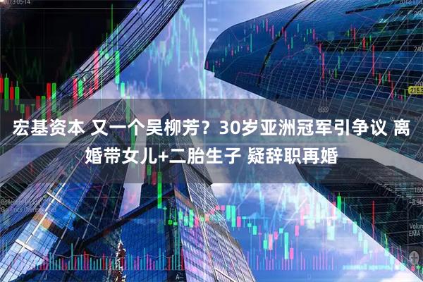 宏基资本 又一个吴柳芳？30岁亚洲冠军引争议 离婚带女儿+二胎生子 疑辞职再婚