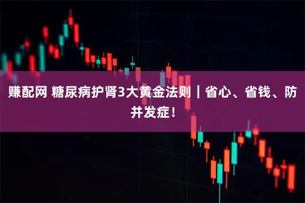 赚配网 糖尿病护肾3大黄金法则｜省心、省钱、防并发症！