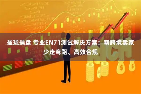 盈珑操盘 专业EN71测试解决方案：帮跨境卖家少走弯路、高效合规