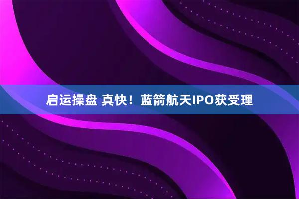 启运操盘 真快！蓝箭航天IPO获受理