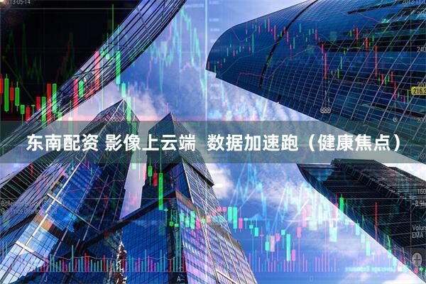 东南配资 影像上云端  数据加速跑（健康焦点）