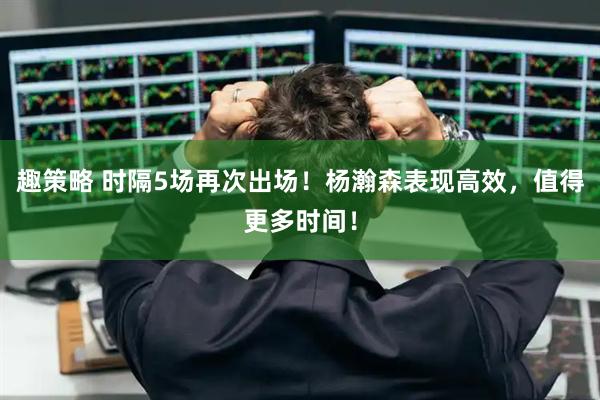 趣策略 时隔5场再次出场！杨瀚森表现高效，值得更多时间！