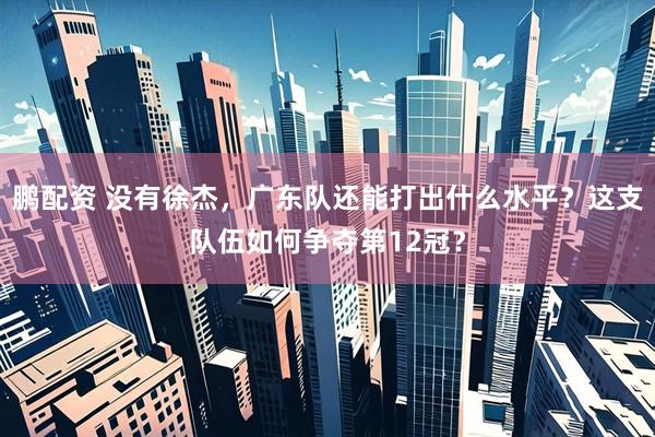 鹏配资 没有徐杰，广东队还能打出什么水平？这支队伍如何争夺第12冠？