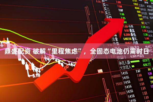 鼎盛配资 破解“里程焦虑”，全固态电池仍需时日