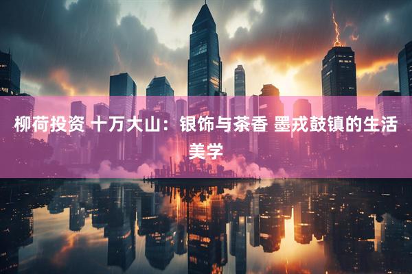 柳荷投资 十万大山：银饰与茶香 墨戎鼓镇的生活美学