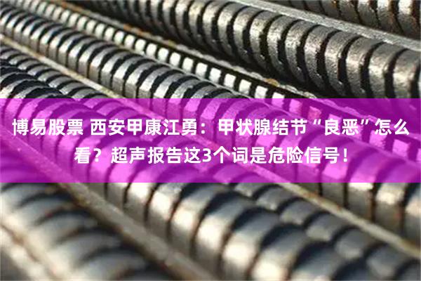 博易股票 西安甲康江勇：甲状腺结节“良恶”怎么看？超声报告这3个词是危险信号！
