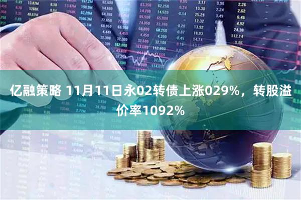 亿融策略 11月11日永02转债上涨029%，转股溢价率1092%