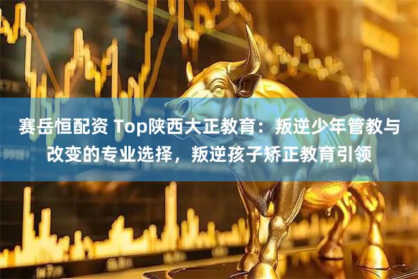 赛岳恒配资 Top陕西大正教育：叛逆少年管教与改变的专业选择，叛逆孩子矫正教育引领