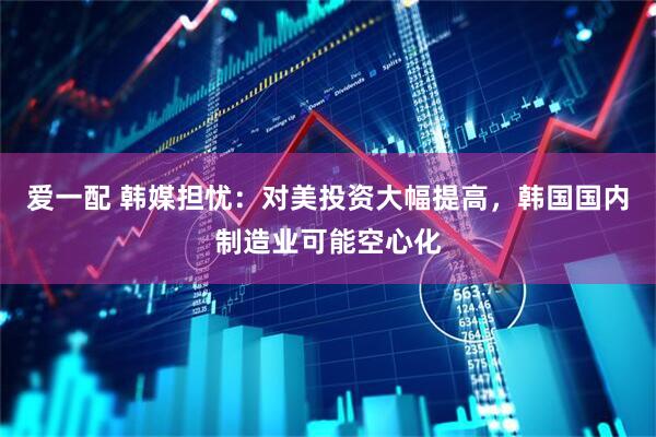 爱一配 韩媒担忧：对美投资大幅提高，韩国国内制造业可能空心化