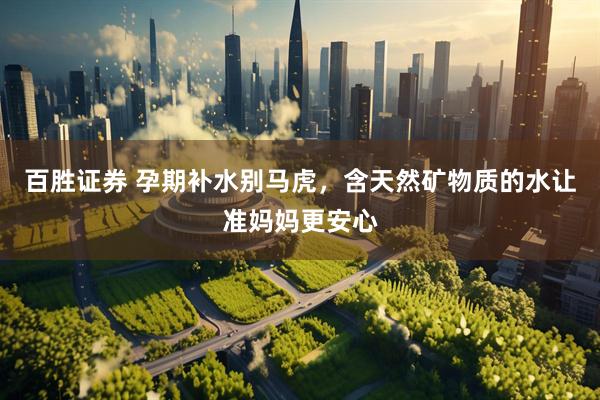 百胜证券 孕期补水别马虎，含天然矿物质的水让准妈妈更安心